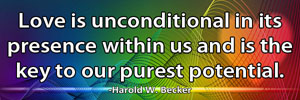 Love is unconditional in its presence with us and is the key to our purest potential.-Harold W. Becker