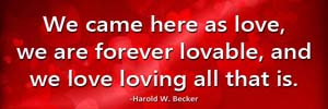 We came here as love, we are forever lovable, and we love loving all that is.-Harold W. Becker
