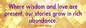 Where wisdom and love are present, our stories grow in rich abundance.-Harold W. Becker