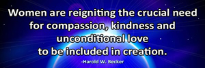 Women are reigniting the crucial need  for compassion, kindness and unconditional love to be included in creation.-Harold W. Becker